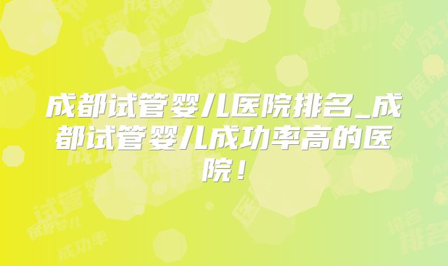 成都试管婴儿医院排名_成都试管婴儿成功率高的医院！