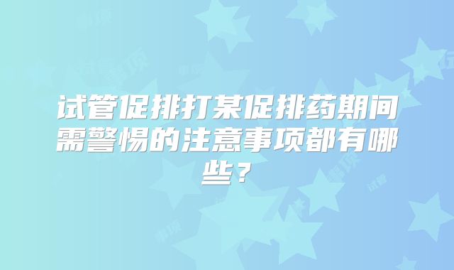试管促排打某促排药期间需警惕的注意事项都有哪些？