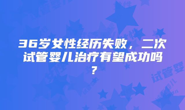 36岁女性经历失败，二次试管婴儿治疗有望成功吗？