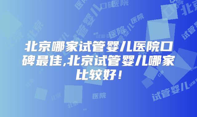 北京哪家试管婴儿医院口碑最佳,北京试管婴儿哪家比较好！