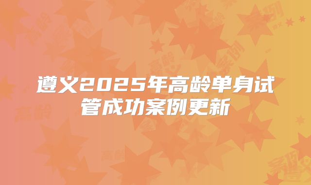 遵义2025年高龄单身试管成功案例更新