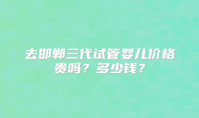 去邯郸三代试管婴儿价格贵吗？多少钱？