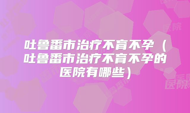 吐鲁番市治疗不育不孕（吐鲁番市治疗不育不孕的医院有哪些）