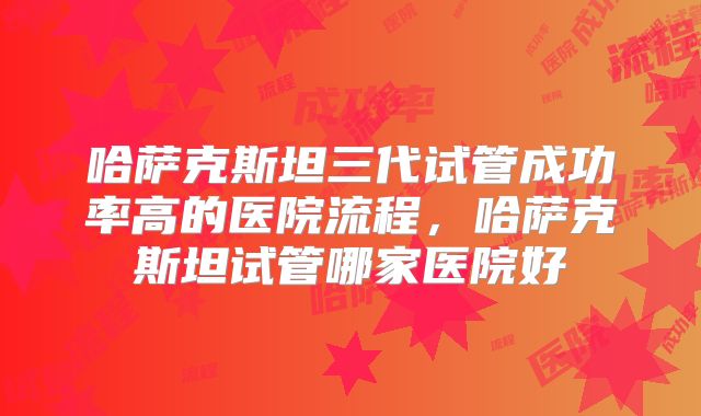 哈萨克斯坦三代试管成功率高的医院流程，哈萨克斯坦试管哪家医院好