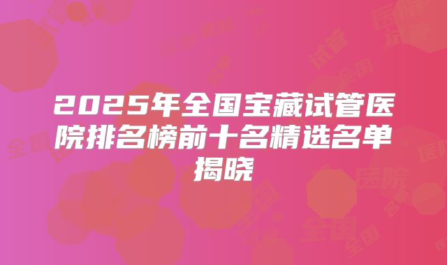 2025年全国宝藏试管医院排名榜前十名精选名单揭晓