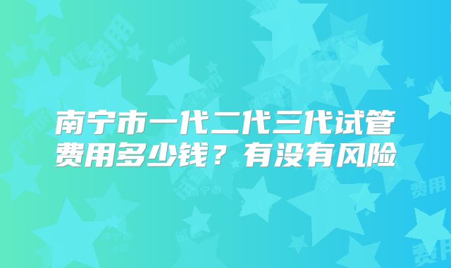 南宁市一代二代三代试管费用多少钱？有没有风险