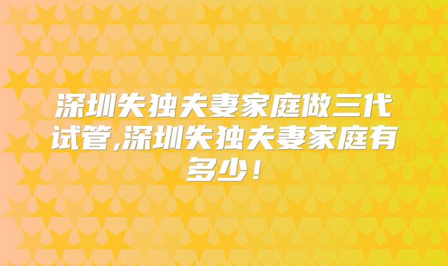 深圳失独夫妻家庭做三代试管,深圳失独夫妻家庭有多少！