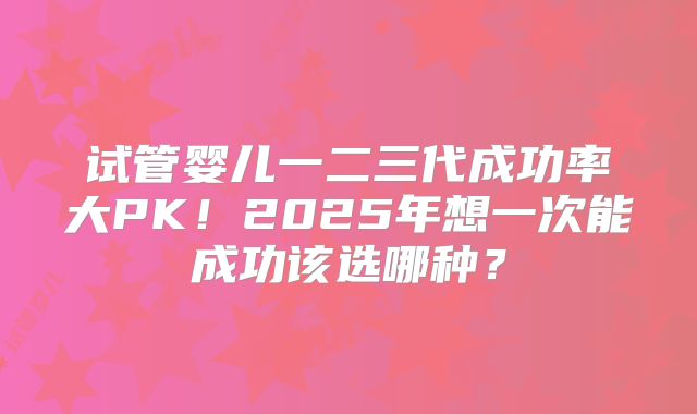 试管婴儿一二三代成功率大PK！2025年想一次能成功该选哪种？