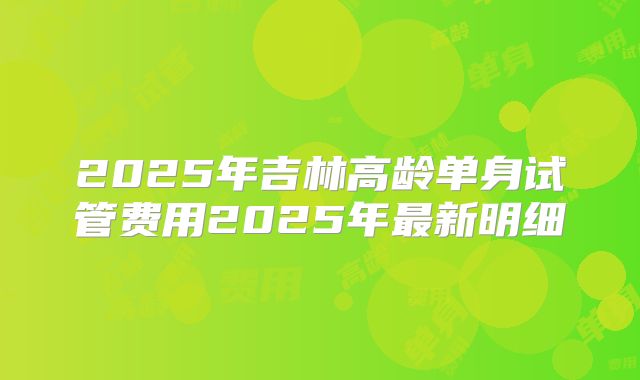 2025年吉林高龄单身试管费用2025年最新明细