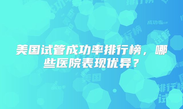 美国试管成功率排行榜,哪些医院表现优异?