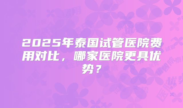 2025年泰国试管医院费用对比，哪家医院更具优势？