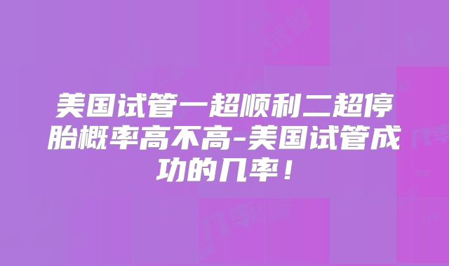 美国试管一超顺利二超停胎概率高不高-美国试管成功的几率！