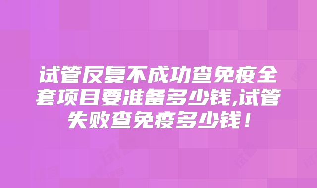 试管反复不成功查免疫全套项目要准备多少钱,试管失败查免疫多少钱！