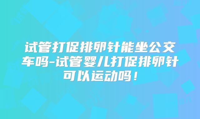 试管打促排卵针能坐公交车吗-试管婴儿打促排卵针可以运动吗！