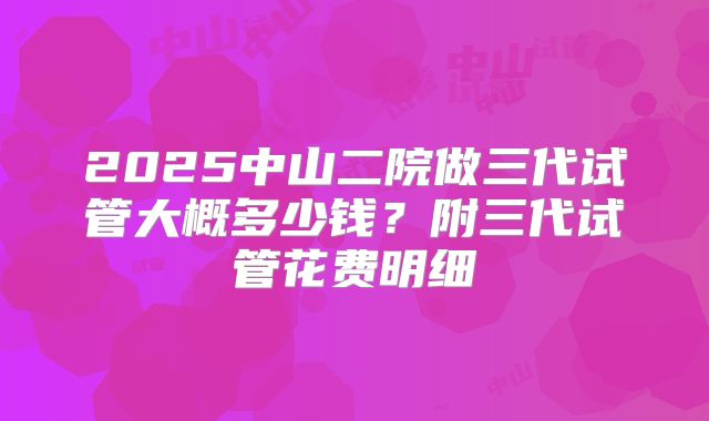2025中山二院做三代试管大概多少钱?附三代试管花费明细