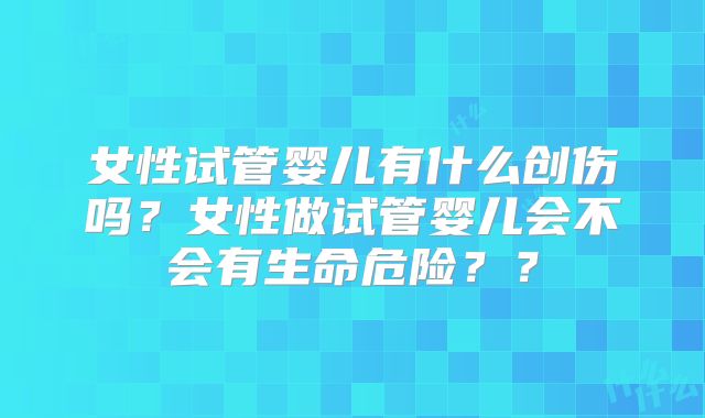 女性试管婴儿有什么创伤吗？女性做试管婴儿会不会有生命危险？？