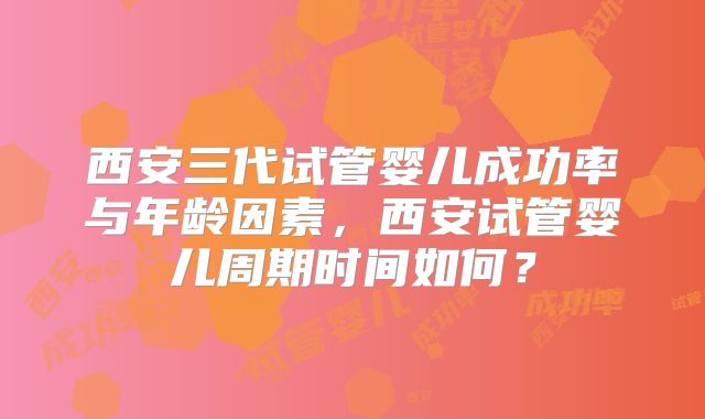 西安三代试管婴儿成功率与年龄因素，西安试管婴儿周期时间如何？