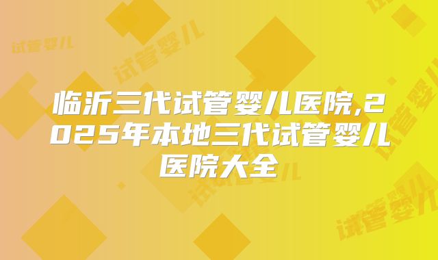 临沂三代试管婴儿医院,2025年本地三代试管婴儿医院大全
