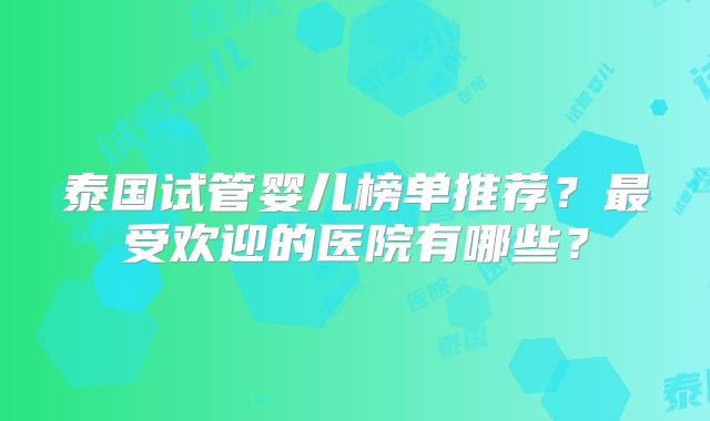 泰国试管婴儿榜单推荐？最受欢迎的医院有哪些？