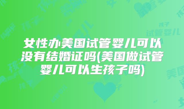 女性办美国试管婴儿可以没有结婚证吗(美国做试管婴儿可以生孩子吗)