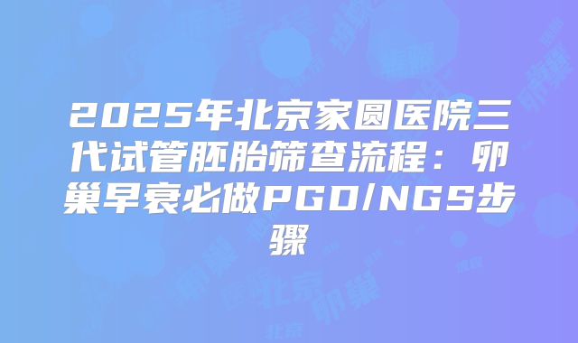 2025年北京家圆医院三代试管胚胎筛查流程：卵巢早衰必做PGD/NGS步骤