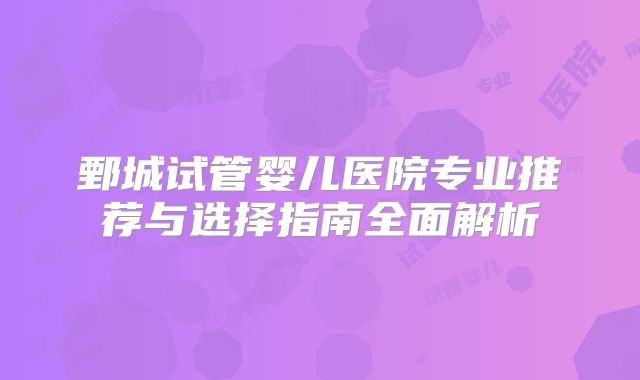 鄄城试管婴儿医院专业推荐与选择指南全面解析