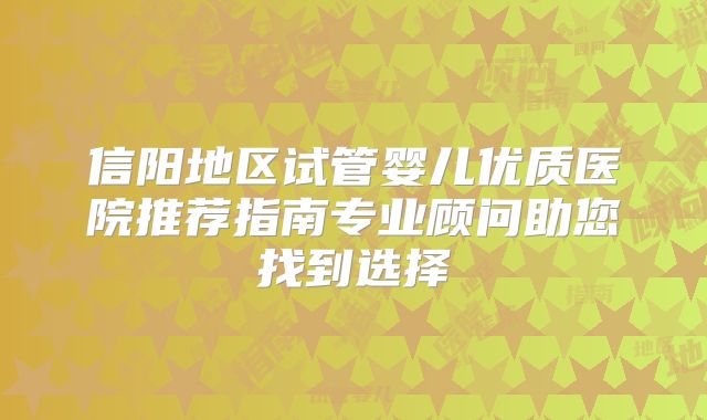 信阳地区试管婴儿优质医院推荐指南专业顾问助您找到选择