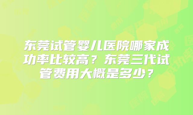 东莞试管婴儿医院哪家成功率比较高？东莞三代试管费用大概是多少？