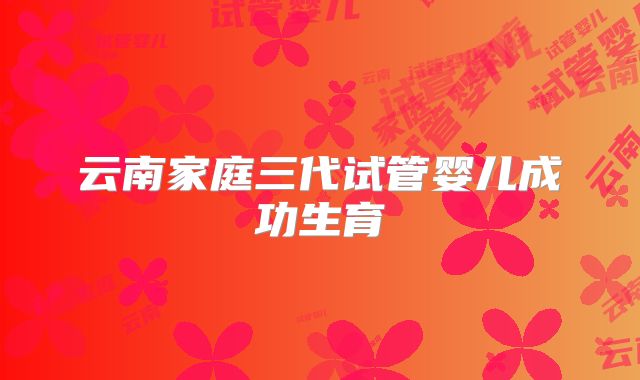 云南家庭三代试管婴儿成功生育