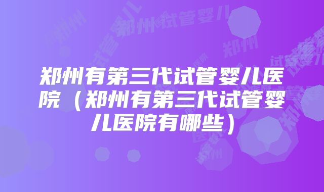 郑州有第三代试管婴儿医院（郑州有第三代试管婴儿医院有哪些）
