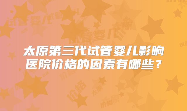 太原第三代试管婴儿影响医院价格的因素有哪些？