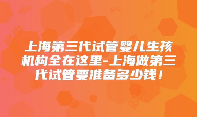 上海第三代试管婴儿生孩机构全在这里-上海做第三代试管要准备多少钱!