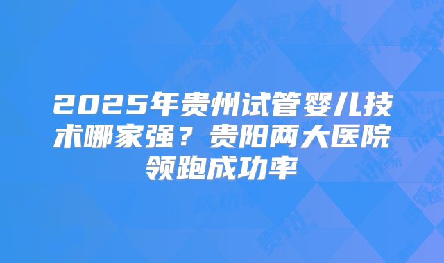 2025年贵州试管婴儿技术哪家强？贵阳两大医院领跑成功率