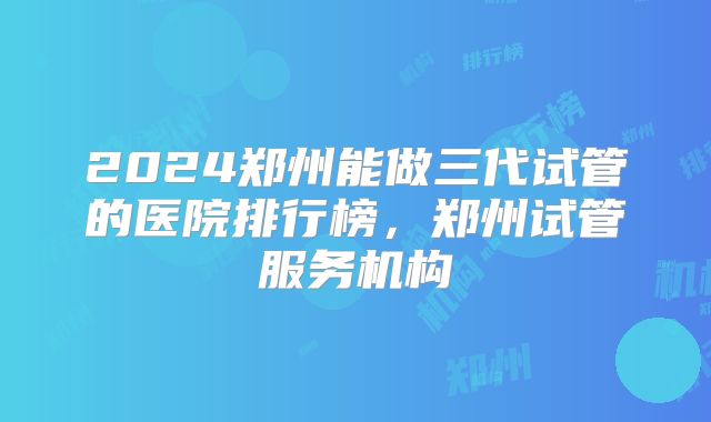2024郑州能做三代试管的医院排行榜,郑州试管服务机构