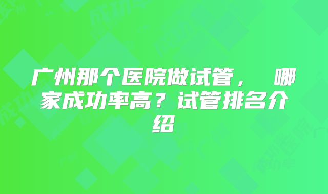 广州那个医院做试管， 哪家成功率高？试管排名介绍