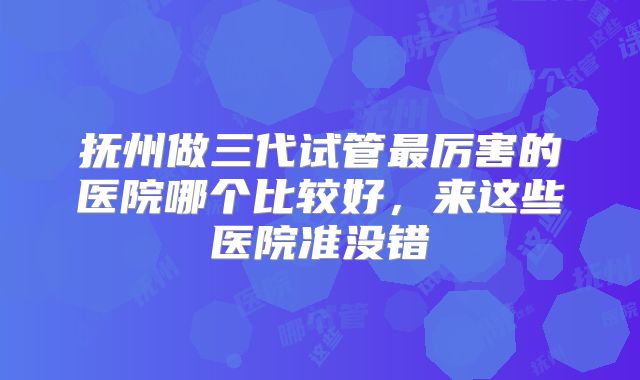 抚州做三代试管最厉害的医院哪个比较好，来这些医院准没错