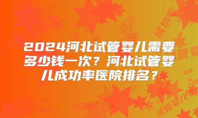 2024河北试管婴儿需要多少钱一次?河北试管婴儿成功率医院排名?