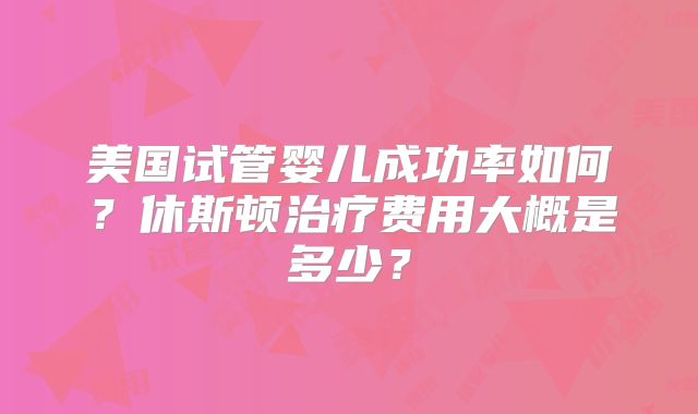 美国试管婴儿成功率如何？休斯顿治疗费用大概是多少？