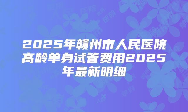 2025年赣州市人民医院高龄单身试管费用2025年最新明细