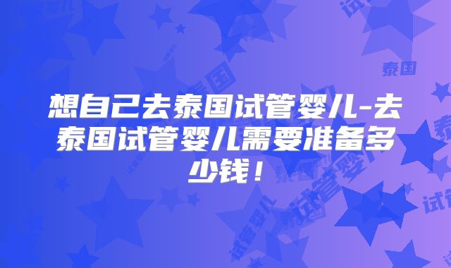 想自己去泰国试管婴儿-去泰国试管婴儿需要准备多少钱！