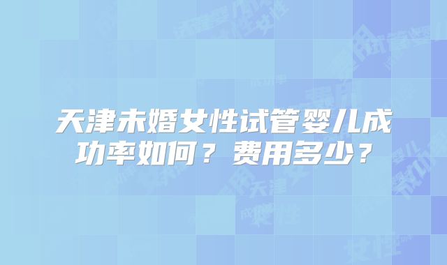 天津未婚女性试管婴儿成功率如何？费用多少？