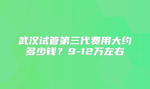 武汉试管第三代费用大约多少钱？9-12万左右