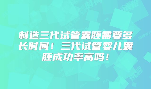 制造三代试管囊胚需要多长时间！三代试管婴儿囊胚成功率高吗！