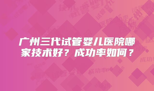 广州三代试管婴儿医院哪家技术好？成功率如何？