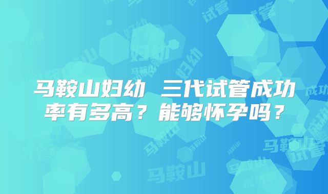 马鞍山妇幼 三代试管成功率有多高?能够怀孕吗?