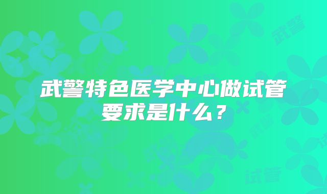 武警特色医学中心做试管要求是什么？