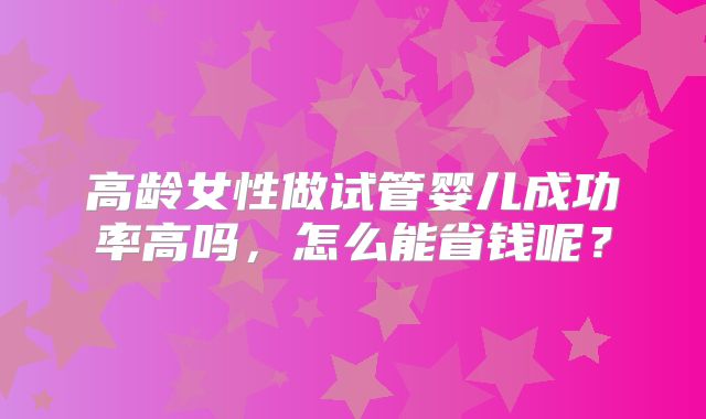 高龄女性做试管婴儿成功率高吗,怎么能省钱呢?