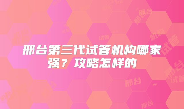 邢台第三代试管机构哪家强？攻略怎样的
