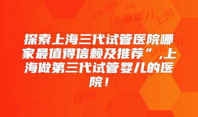 探索上海三代试管医院哪家最值得信赖及推荐”,上海做第三代试管婴儿的医院！