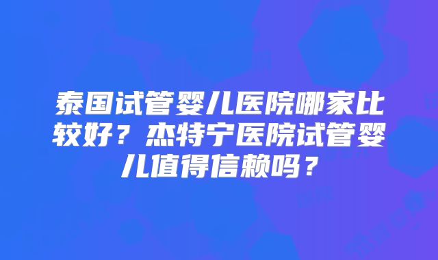 泰国试管婴儿医院哪家比较好？杰特宁医院试管婴儿值得信赖吗？